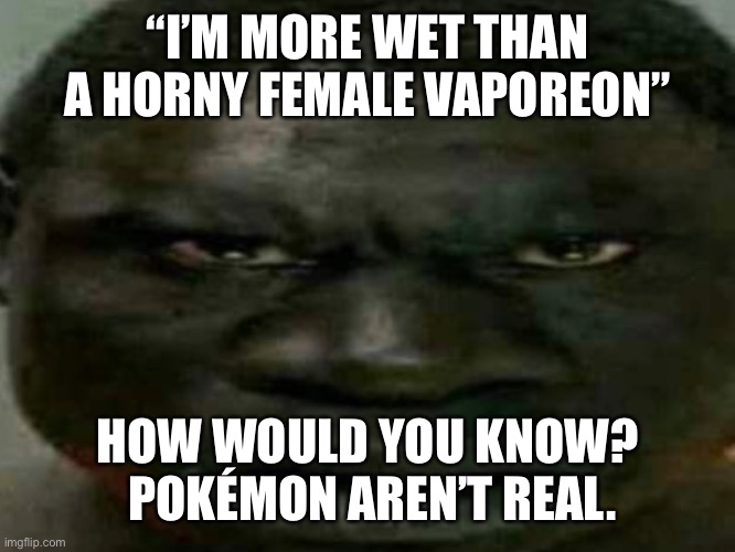 “I’M MORE WET THAN A HORNY FEMALE VAPOREON”; HOW WOULD YOU KNOW?  POKÉMON AREN’T REAL. | made w/ Imgflip meme maker
