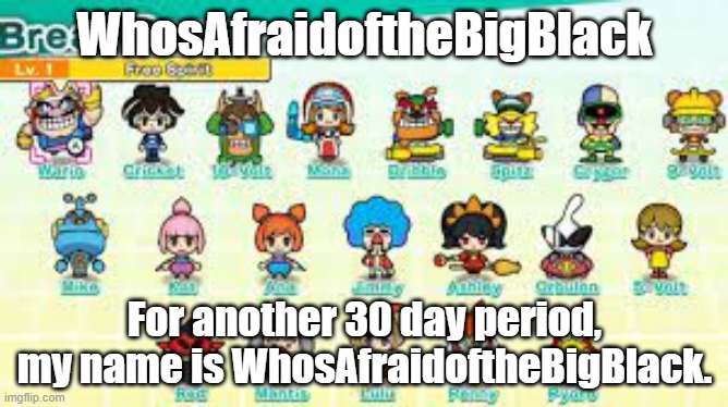 riddle me this, riddle me that, WHO'S AFRAID OF THE BIG BLACK | WhosAfraidoftheBigBlack; For another 30 day period, my name is WhosAfraidoftheBigBlack. | image tagged in pumpfan's warioware announcement template | made w/ Imgflip meme maker
