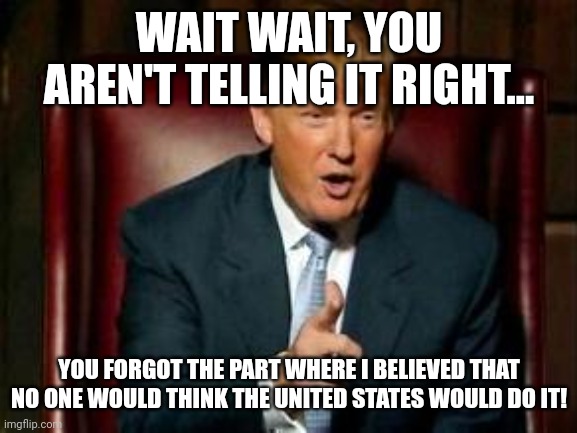 Donald Trump | WAIT WAIT, YOU AREN'T TELLING IT RIGHT... YOU FORGOT THE PART WHERE I BELIEVED THAT NO ONE WOULD THINK THE UNITED STATES WOULD DO IT! | image tagged in donald trump | made w/ Imgflip meme maker