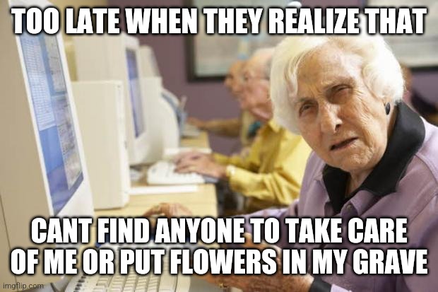 Old Lady | TOO LATE WHEN THEY REALIZE THAT CANT FIND ANYONE TO TAKE CARE OF ME OR PUT FLOWERS IN MY GRAVE | image tagged in old lady | made w/ Imgflip meme maker