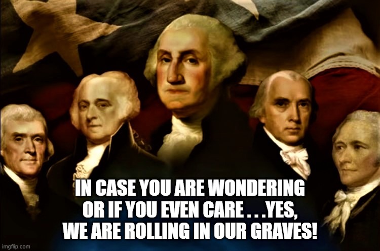 The founding fathers | IN CASE YOU ARE WONDERING
OR IF YOU EVEN CARE . . .YES,
WE ARE ROLLING IN OUR GRAVES! | image tagged in political meme,founding fathers,the constitution,government corruption,rolling,wondering | made w/ Imgflip meme maker