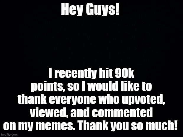 Thanks Guys! | Hey Guys! I recently hit 90k points, so I would like to thank everyone who upvoted, viewed, and commented on my memes. Thank you so much! | image tagged in black background | made w/ Imgflip meme maker