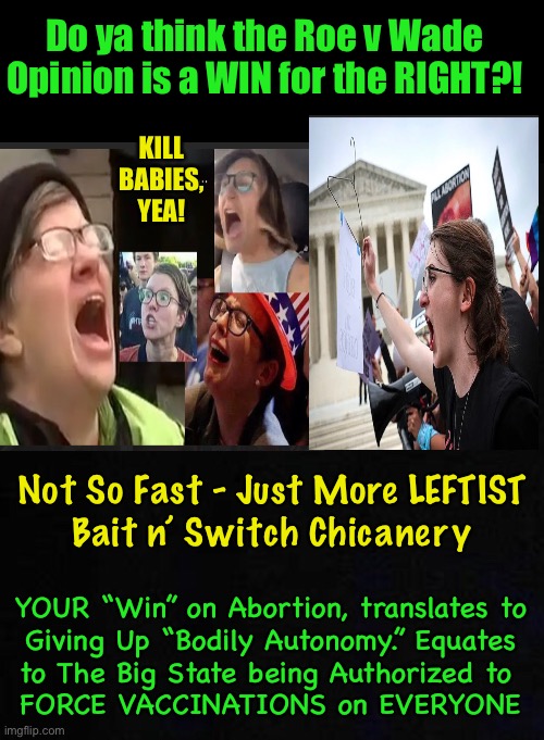 ABORTION “RIGHTS” is just a TACTIC.  The LEFTISTS NEVER Back Down — They DOUBLE DOWN.  Fore Warned | Do ya think the Roe v Wade
Opinion is a WIN for the RIGHT?! KILL
BABIES,
YEA! Not So Fast - Just More LEFTIST 
Bait n’ Switch Chicanery; YOUR “Win” on Abortion, translates to
Giving Up “Bodily Autonomy.” Equates
to The Big State being Authorized to 
FORCE VACCINATIONS on EVERYONE | image tagged in memes,abortion,everything about the left is false bogus trickery lies deceitful,how can you align with that,check yourself | made w/ Imgflip meme maker