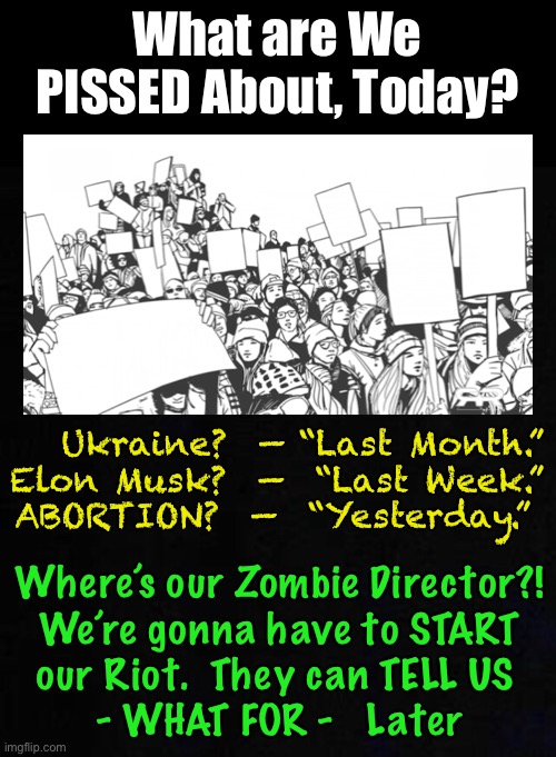 Saying:  “I  SUPPORT  ‘_____(the current thing)_____!’”  Thinking:  “that Mind-Control Programmer better get here soon” | What are We PISSED About, Today? Ukraine?  — “Last Month.”
Elon Musk?  —  “Last Week.”
ABORTION?  —  “Yesterday.”; Where’s our Zombie Director?!
We’re gonna have to START
our Riot.  They can TELL US 
- WHAT FOR -   Later | image tagged in memes,mk ultra,brainwashed,mindless little puppets told to dance,punk ass bitch thugs,manipulated children | made w/ Imgflip meme maker