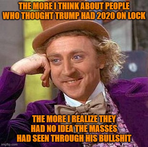 Enough people to lose the popular and electoral vote | THE MORE I THINK ABOUT PEOPLE WHO THOUGHT TRUMP HAD 2020 ON LOCK; THE MORE I REALIZE THEY HAD NO IDEA THE MASSES HAD SEEN THROUGH HIS BULLSHIT | image tagged in memes,creepy condescending wonka,trump,2020 elections,bullshit | made w/ Imgflip meme maker
