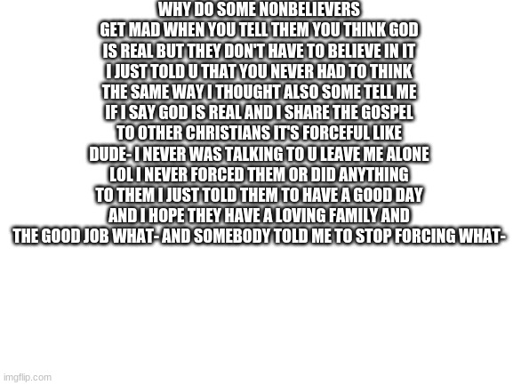 Blank White Template | WHY DO SOME NONBELIEVERS GET MAD WHEN YOU TELL THEM YOU THINK GOD IS REAL BUT THEY DON'T HAVE TO BELIEVE IN IT I JUST TOLD U THAT YOU NEVER HAD TO THINK THE SAME WAY I THOUGHT ALSO SOME TELL ME IF I SAY GOD IS REAL AND I SHARE THE GOSPEL TO OTHER CHRISTIANS IT'S FORCEFUL LIKE DUDE- I NEVER WAS TALKING TO U LEAVE ME ALONE LOL I NEVER FORCED THEM OR DID ANYTHING TO THEM I JUST TOLD THEM TO HAVE A GOOD DAY AND I HOPE THEY HAVE A LOVING FAMILY AND THE GOOD JOB WHAT- AND SOMEBODY TOLD ME TO STOP FORCING WHAT- | image tagged in blank white template | made w/ Imgflip meme maker