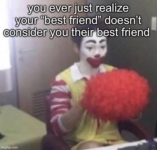 like- their YOUR best friend but YOU are theires | you ever just realize your “best friend” doesn’t consider you their best friend | image tagged in me asf | made w/ Imgflip meme maker