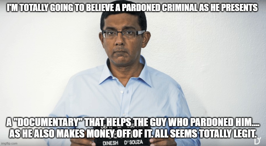 Dinesh D'Souza Mugshot | I'M TOTALLY GOING TO BELIEVE A PARDONED CRIMINAL AS HE PRESENTS; A "DOCUMENTARY" THAT HELPS THE GUY WHO PARDONED HIM.... AS HE ALSO MAKES MONEY OFF OF IT. ALL SEEMS TOTALLY LEGIT. | image tagged in dinesh d'souza mugshot | made w/ Imgflip meme maker