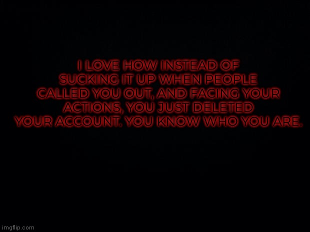 Black background | I LOVE HOW INSTEAD OF SUCKING IT UP WHEN PEOPLE CALLED YOU OUT, AND FACING YOUR ACTIONS, YOU JUST DELETED YOUR ACCOUNT. YOU KNOW WHO YOU ARE. | image tagged in black background | made w/ Imgflip meme maker