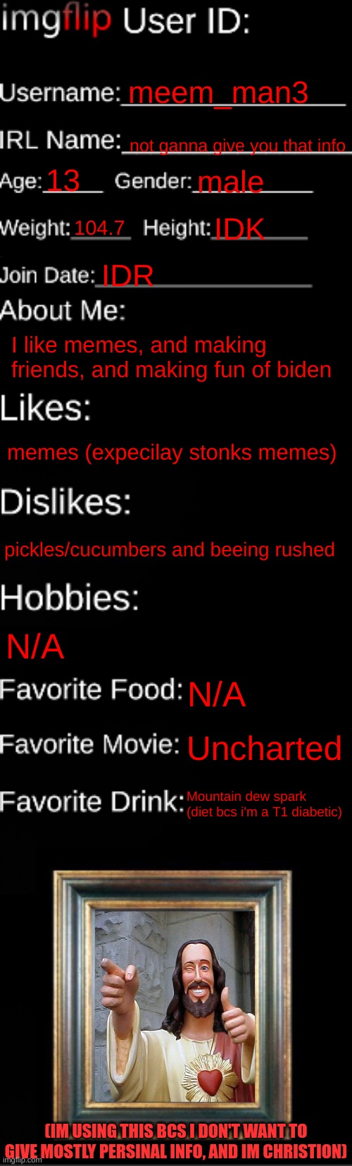 Me in a nutshell, in a nut shell, thats in another nut shell | meem_man3; not ganna give you that info; 13; male; 104.7; IDK; IDR; I like memes, and making friends, and making fun of biden; memes (expecilay stonks memes); pickles/cucumbers and beeing rushed; N/A; N/A; Uncharted; Mountain dew spark (diet bcs i'm a T1 diabetic); (IM USING THIS BCS I DON'T WANT TO GIVE MOSTLY PERSINAL INFO, AND IM CHRISTION) | image tagged in imgflip id card | made w/ Imgflip meme maker