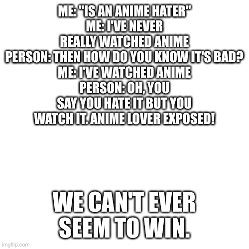 Blank Transparent Square | ME: "IS AN ANIME HATER"
ME: I'VE NEVER REALLY WATCHED ANIME
PERSON: THEN HOW DO YOU KNOW IT'S BAD?
ME: I'VE WATCHED ANIME
PERSON: OH, YOU SAY YOU HATE IT BUT YOU WATCH IT. ANIME LOVER EXPOSED! WE CAN'T EVER SEEM TO WIN. | image tagged in memes,blank transparent square | made w/ Imgflip meme maker