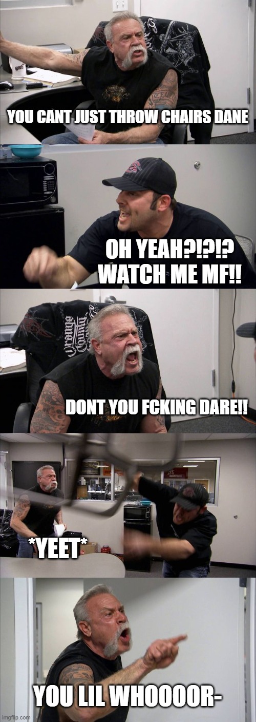 American Chopper Argument Meme | YOU CANT JUST THROW CHAIRS DANE; OH YEAH?!?!? WATCH ME MF!! DONT YOU FCKING DARE!! *YEET*; YOU LIL WHOOOOR- | image tagged in memes,american chopper argument | made w/ Imgflip meme maker