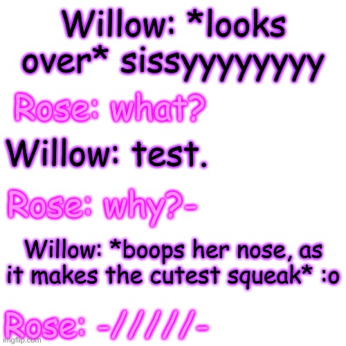 sister bonding time :) | Willow: *looks over* sissyyyyyyyy; Rose: what? Willow: test. Rose: why?-; Willow: *boops her nose, as it makes the cutest squeak* :o; Rose: -/////- | image tagged in blank transparent square | made w/ Imgflip meme maker