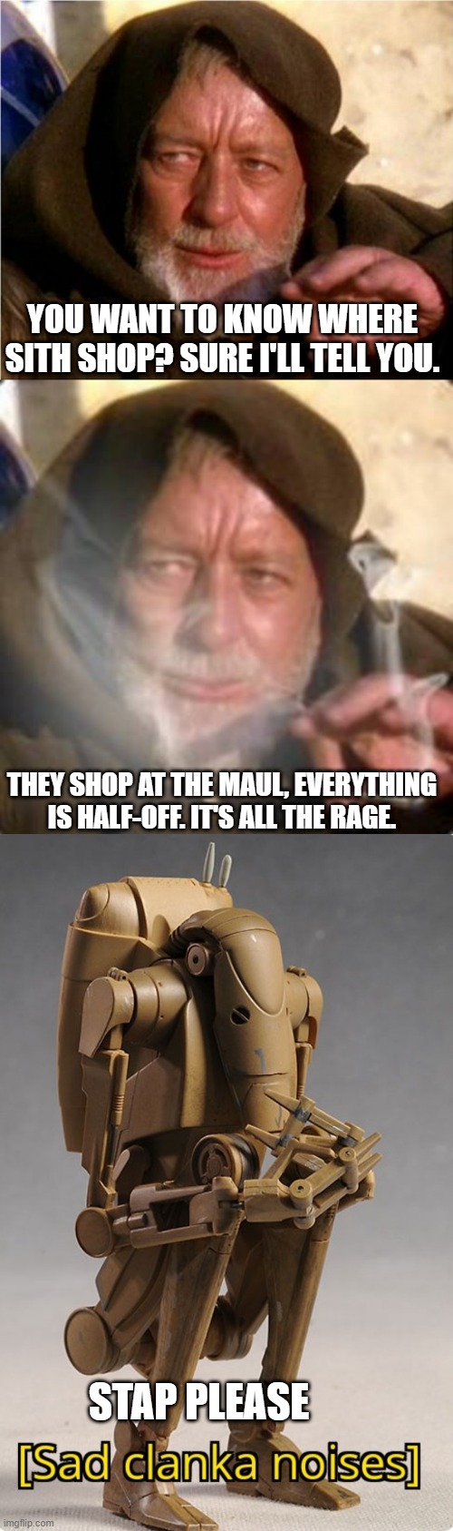 YOU WANT TO KNOW WHERE SITH SHOP? SURE I'LL TELL YOU. THEY SHOP AT THE MAUL, EVERYTHING IS HALF-OFF. IT'S ALL THE RAGE. STAP PLEASE | image tagged in jedi mind trick,obiwan star wars joint smoking weed,sad clanka | made w/ Imgflip meme maker