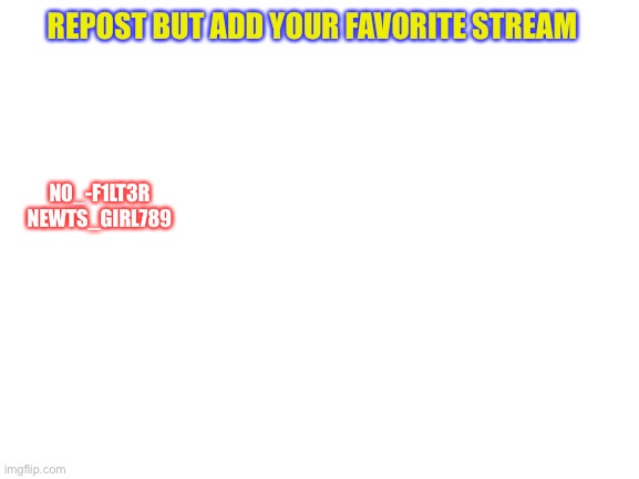 Just started a repost |  REPOST BUT ADD YOUR FAVORITE STREAM; N0_-F1LT3R
NEWTS_GIRL789 | image tagged in blank white template,repost,plz do | made w/ Imgflip meme maker