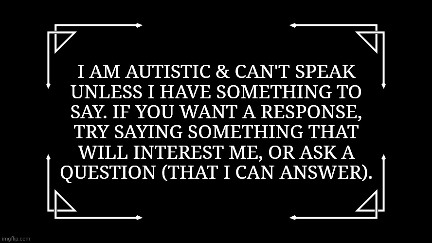 Use this if you're like me. |  I AM AUTISTIC & CAN'T SPEAK
UNLESS I HAVE SOMETHING TO
SAY. IF YOU WANT A RESPONSE,
TRY SAYING SOMETHING THAT
WILL INTEREST ME, OR ASK A
QUESTION (THAT I CAN ANSWER). | image tagged in old-fashioned title card,autism,communication,problem | made w/ Imgflip meme maker