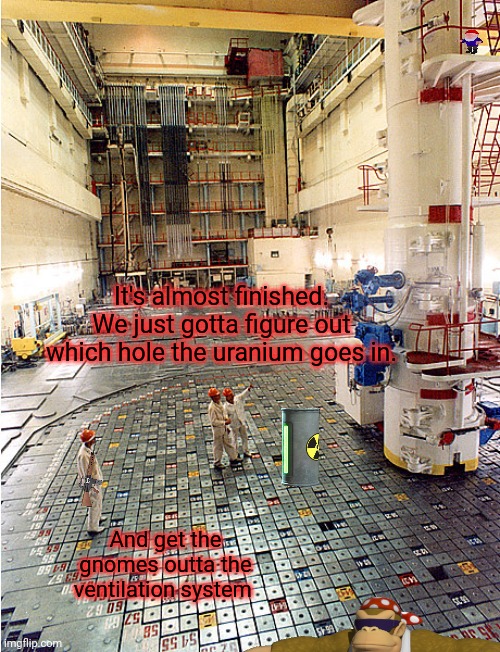 We'll soon have glorious clean, cheap energy! | It's almost finished. We just gotta figure out which hole the uranium goes in. And get the gnomes outta the ventilation system | image tagged in nuclear power,gnomes,whats the worst that could happen | made w/ Imgflip meme maker