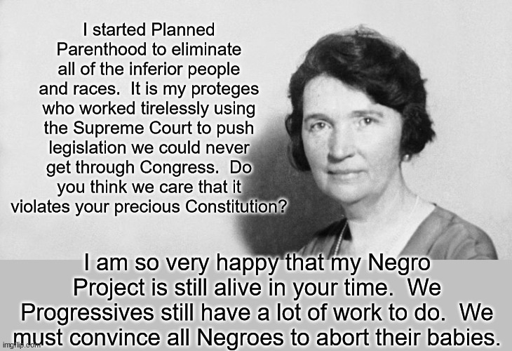 For some reason people think Planned Parenthood is a medical organization.  It's all about eugenics and the master race. | I started Planned Parenthood to eliminate all of the inferior people and races.  It is my proteges who worked tirelessly using the Supreme Court to push legislation we could never get through Congress.  Do you think we care that it violates your precious Constitution? I am so very happy that my Negro Project is still alive in your time.  We Progressives still have a lot of work to do.  We must convince all Negroes to abort their babies. | image tagged in margaret sanger,violating the constitution is our point,we dont care about your rights,we hate babies | made w/ Imgflip meme maker