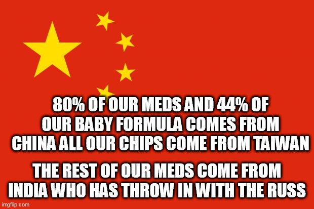 china flag | 80% OF OUR MEDS AND 44% OF OUR BABY FORMULA COMES FROM CHINA ALL OUR CHIPS COME FROM TAIWAN; THE REST OF OUR MEDS COME FROM INDIA WHO HAS THROW IN WITH THE RUSS | image tagged in china flag | made w/ Imgflip meme maker