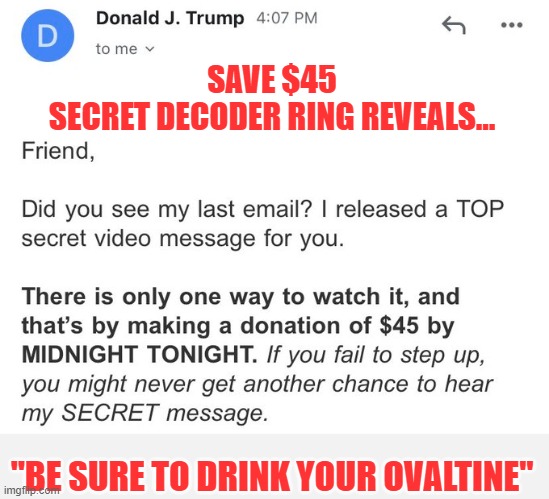 Trump's latest email appeared intriguing & possibly exciting until... | SAVE $45
SECRET DECODER RING REVEALS... "BE SURE TO DRINK YOUR OVALTINE" | image tagged in trump,election 2020,the big lie,gop corruption,grifters,political criminals | made w/ Imgflip meme maker