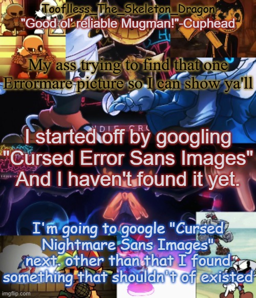 in comments | My ass trying to find that one Errormare picture so I can show ya'll; I started off by googling "Cursed Error Sans Images" And I haven't found it yet. I'm going to google "Cursed Nightmare Sans Images" next. other than that I found something that shouldn't of existed | image tagged in toof's/skid's indie cross temp | made w/ Imgflip meme maker