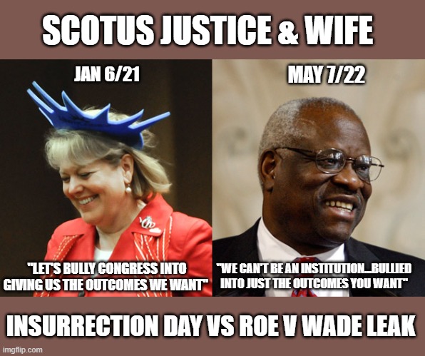 SCOTUS Justice Thomas' wife likely bet for Roe v Wade leak | SCOTUS JUSTICE & WIFE; JAN 6/21; MAY 7/22; "WE CAN'T BE AN INSTITUTION...BULLIED INTO JUST THE OUTCOMES YOU WANT"; "LET'S BULLY CONGRESS INTO GIVING US THE OUTCOMES WE WANT"; INSURRECTION DAY VS ROE V WADE LEAK | image tagged in scotus,insurrectionists,gop corruption,the big lie,trump,roe v wade | made w/ Imgflip meme maker