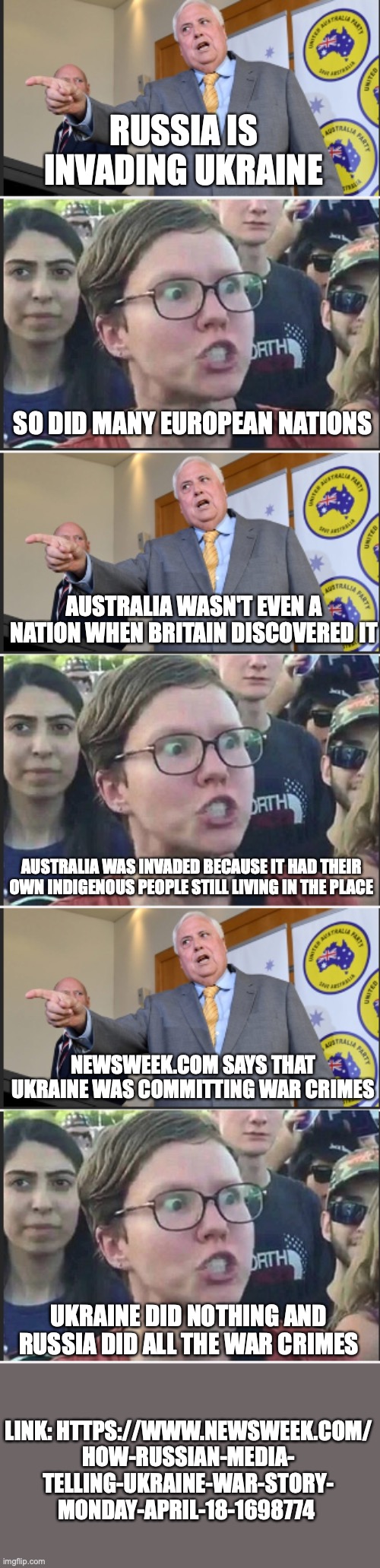 Are you sure Ukraine is perfect in the war? I'm not pro-russia or pro-ukraine. | RUSSIA IS INVADING UKRAINE; SO DID MANY EUROPEAN NATIONS; AUSTRALIA WASN'T EVEN A NATION WHEN BRITAIN DISCOVERED IT; AUSTRALIA WAS INVADED BECAUSE IT HAD THEIR OWN INDIGENOUS PEOPLE STILL LIVING IN THE PLACE; NEWSWEEK.COM SAYS THAT UKRAINE WAS COMMITTING WAR CRIMES; UKRAINE DID NOTHING AND RUSSIA DID ALL THE WAR CRIMES; LINK: HTTPS://WWW.NEWSWEEK.COM/
HOW-RUSSIAN-MEDIA-
TELLING-UKRAINE-WAR-STORY-
MONDAY-APRIL-18-1698774 | image tagged in fiery political debate,just a debate,ukraine,russia,invasion,australia | made w/ Imgflip meme maker