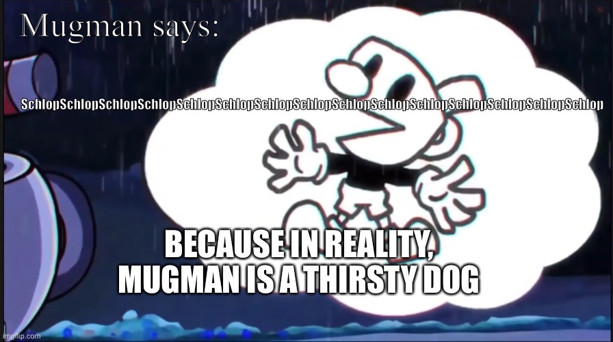 SchlopSchlopSchlopSchlopSchlopSchlopSchlopSchlopSchlopSchlop | SchlopSchlopSchlopSchlopSchlopSchlopSchlopSchlopSchlopSchlopSchlopSchlopSchlopSchlopSchlop; Mugman says:; BECAUSE IN REALITY, MUGMAN IS A THIRSTY DOG | image tagged in mugman says | made w/ Imgflip meme maker