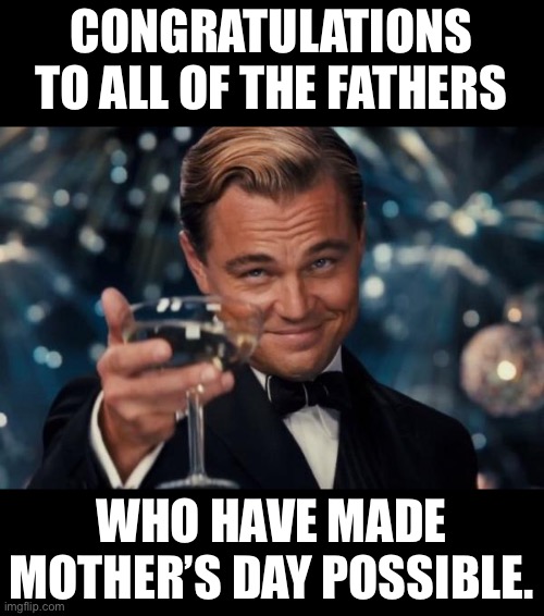 Congrats |  CONGRATULATIONS TO ALL OF THE FATHERS; WHO HAVE MADE MOTHER’S DAY POSSIBLE. | image tagged in memes,leonardo dicaprio cheers | made w/ Imgflip meme maker
