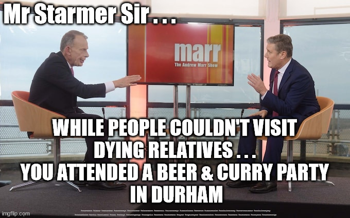Starmer - Resign | Mr Starmer Sir . . . WHILE PEOPLE COULDN'T VISIT 
DYING RELATIVES . . . 
YOU ATTENDED A BEER & CURRY PARTY 
IN DURHAM; #Starmerout #Labour #JonLansman #wearecorbyn #KeirStarmer #DianeAbbott #McDonnell #cultofcorbyn #labourisdead #Momentum #labourracism #socialistsunday #nevervotelabour #socialistanyday #Antisemitism #Savile #SavileGate #Paedo #Worboys #GroomingGangs #Paedophile #BeerGate #DurhamGate #Rayner #AngelaRayner #BasicInstinct #SharonStone #BeerGate #DurhamGate #CurryGate #StarmerResign | image tagged in starmer marr,starmerout,labourisdead,labour leadership election,cultofcorbyn,beergate pizzagate currygate | made w/ Imgflip meme maker