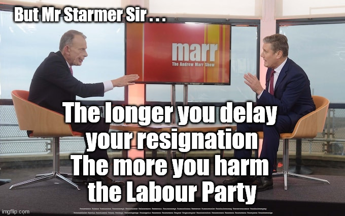 Starmer to resign? | But Mr Starmer Sir . . . The longer you delay 
your resignation
The more you harm 
the Labour Party; #Starmerout #Labour #JonLansman #wearecorbyn #KeirStarmer #DianeAbbott #McDonnell #cultofcorbyn #labourisdead #Momentum #labourracism #socialistsunday #nevervotelabour #socialistanyday #Antisemitism #Savile #SavileGate #Paedo #Worboys #GroomingGangs #Paedophile #BeerGate #DurhamGate #Rayner #AngelaRayner #BasicInstinct #SharonStone #BeerGate #DurhamGate #CurryGate #StarmerResign | image tagged in starmer marr,starmerout,labourisdead,cultofcorbyn,labour leadership election,beergate pizzagate currygate | made w/ Imgflip meme maker