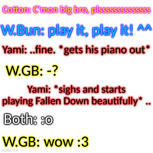 who knew he had such talent- | Cotton: C'mon big bro, plssssssssssssss; W.Bun: play it, play it! ^^; Yami: ..fine. *gets his piano out*; W.GB: -? Yami: *sighs and starts playing Fallen Down beautifully* .. Both: :o; W.GB: wow :3 | image tagged in blank transparent square | made w/ Imgflip meme maker