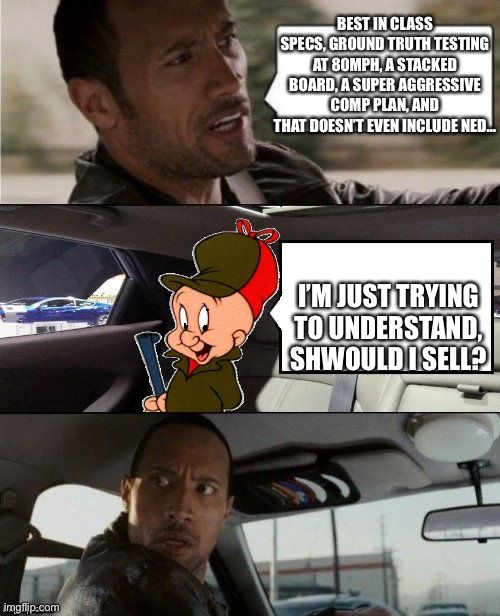 The Rock Driving Elmer Fudd Looney Tunes | BEST IN CLASS SPECS, GROUND TRUTH TESTING AT 80MPH, A STACKED BOARD, A SUPER AGGRESSIVE COMP PLAN, AND THAT DOESN’T EVEN INCLUDE NED…; I’M JUST TRYING TO UNDERSTAND, SHWOULD I SELL? | image tagged in the rock driving elmer fudd looney tunes | made w/ Imgflip meme maker