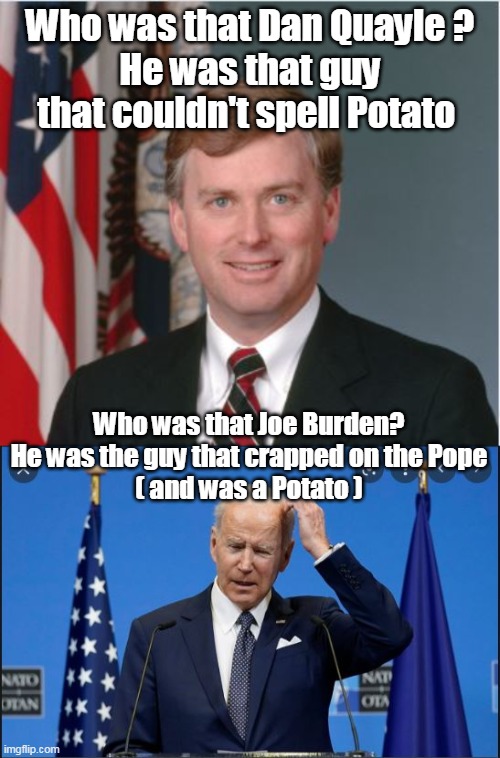 Most memorable moments in a Politicians History | Who was that Dan Quayle ?
He was that guy that couldn't spell Potato; Who was that Joe Burden?
He was the guy that crapped on the Pope
( and was a Potato ) | image tagged in memes | made w/ Imgflip meme maker