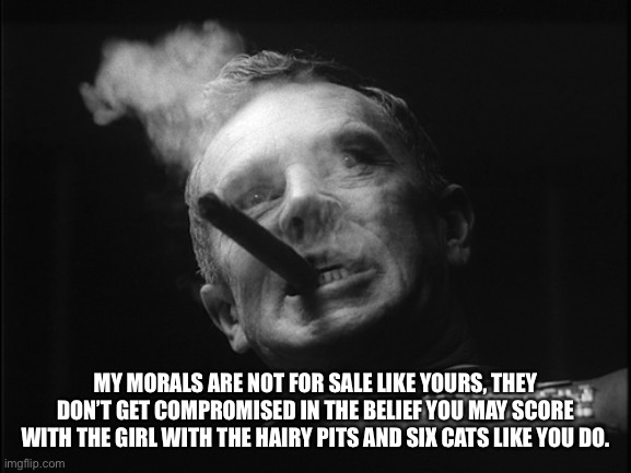 General Ripper (Dr. Strangelove) | MY MORALS ARE NOT FOR SALE LIKE YOURS, THEY DON’T GET COMPROMISED IN THE BELIEF YOU MAY SCORE WITH THE GIRL WITH THE HAIRY PITS AND SIX CATS | image tagged in general ripper dr strangelove | made w/ Imgflip meme maker