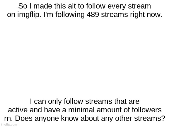 Blank White Template | So I made this alt to follow every stream on imgflip. I'm following 489 streams right now. I can only follow streams that are active and have a minimal amount of followers rn. Does anyone know about any other streams? | image tagged in blank white template | made w/ Imgflip meme maker
