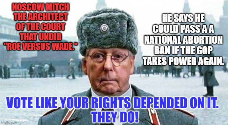 Nothing would stop him from taking on voting rights and equal marriage, also. | NOSCOW MITCH
THE ARCHITECT OF THE COURT THAT UNDID "ROE VERSUS WADE."; HE SAYS HE COULD PASS A A NATIONAL ABORTION BAN IF THE GOP TAKES POWER AGAIN. VOTE LIKE YOUR RIGHTS DEPENDED ON IT.  
THEY DO! | image tagged in moscow mitch | made w/ Imgflip meme maker
