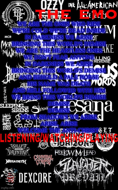 The emo temp | WE ARE THE ONES WHO RIDE
WE'RE COLD WE'RE DEAD INSIDE
IN DARKNESS WE ARISE
BRINGING THIS WORLD'S DEMISE

WE ARE THE HEARTLESS ONES
WE DON'T FEAR ANYONE
IN DARKNESS WE ARISE
BRINGING THIS WORLD'S DEMISE

AND BEHOLD A PALE HORSE
HIS NAME WAS DEATH
AND HELL FOLLOWED WITH HIM
WE BRING THIS WORLD'S DEMISE
DEMISE
DEMISE
FROM SHADOWS WE ARISE
ARISE, ARISE
WELCOME THE ANTI-CHRIST | image tagged in the emo temp | made w/ Imgflip meme maker