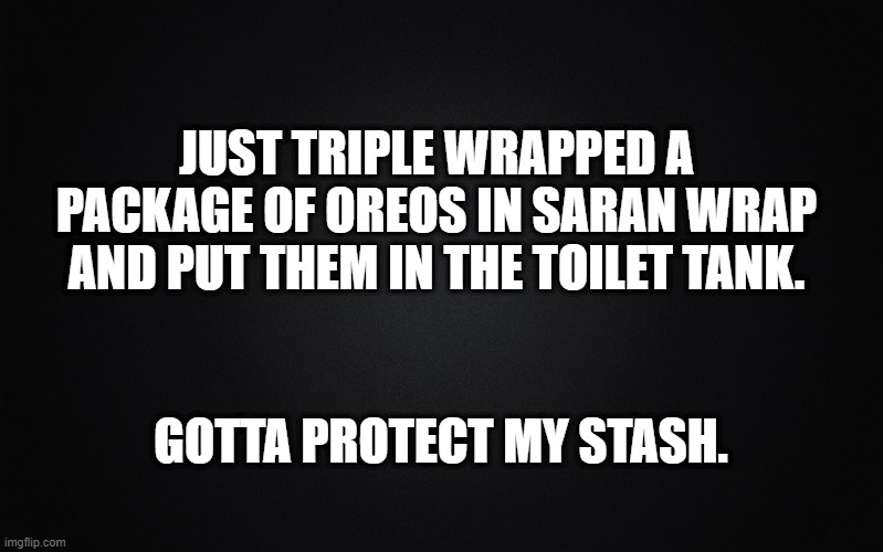 Solid Black Background | JUST TRIPLE WRAPPED A PACKAGE OF OREOS IN SARAN WRAP AND PUT THEM IN THE TOILET TANK. GOTTA PROTECT MY STASH. | image tagged in solid black background | made w/ Imgflip meme maker