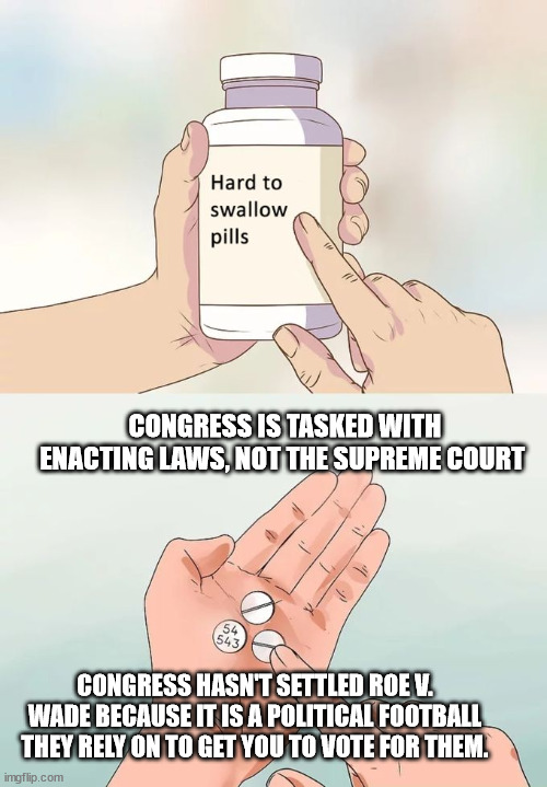 Hard To Swallow Pills | CONGRESS IS TASKED WITH ENACTING LAWS, NOT THE SUPREME COURT; CONGRESS HASN'T SETTLED ROE V. WADE BECAUSE IT IS A POLITICAL FOOTBALL THEY RELY ON TO GET YOU TO VOTE FOR THEM. | image tagged in memes,hard to swallow pills | made w/ Imgflip meme maker