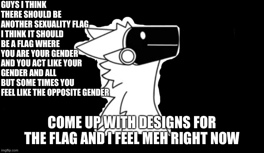 I got new sexuality flag idea | GUYS I THINK THERE SHOULD BE ANOTHER SEXUALITY FLAG I THINK IT SHOULD BE A FLAG WHERE YOU ARE YOUR GENDER AND YOU ACT LIKE YOUR GENDER AND ALL BUT SOME TIMES YOU FEEL LIKE THE OPPOSITE GENDER; COME UP WITH DESIGNS FOR THE FLAG AND I FEEL MEH RIGHT NOW | image tagged in protogen but dark background | made w/ Imgflip meme maker