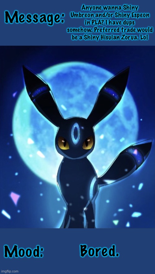 I’ll really take any shiny I don’t have tho. Memechat me if you want them, or just one. | Anyone wanna Shiny Umbreon and/or Shiny Espeon in PLA? I have dups somehow. Preferred trade would be a Shiny Hisuian Zorua. Lol; Message:; Bored. Mood: | image tagged in acedaumbreon s announcement template | made w/ Imgflip meme maker