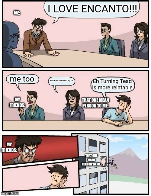 Boardroom Meeting Suggestion | I LOVE ENCANTO!!! ME:; me too; same it's the best 10/10; Eh Turning Tead is more relatable; MY FRIENDS:; THAT ONE MEAN PERSON TO ME:; MY FRIENDS:; THAT ONE MEAN PERSON TO ME: | image tagged in memes,boardroom meeting suggestion | made w/ Imgflip meme maker