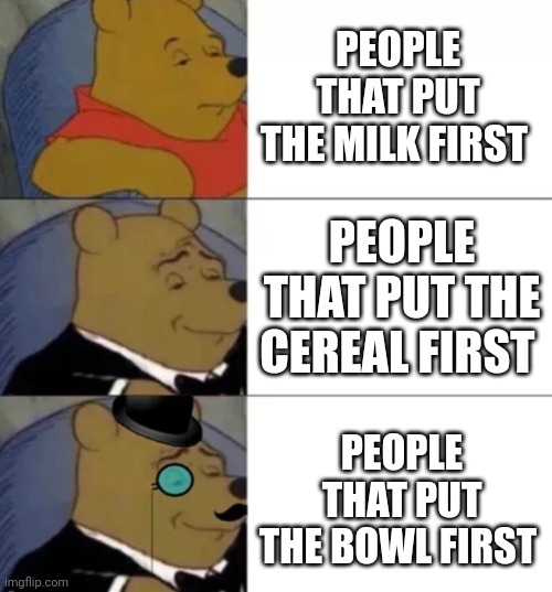 WHOS WITH ME | PEOPLE THAT PUT THE MILK FIRST; PEOPLE THAT PUT THE CEREAL FIRST; PEOPLE THAT PUT THE BOWL FIRST | image tagged in fancy pooh | made w/ Imgflip meme maker