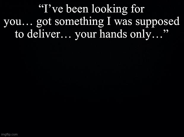 Finish the quote if you are cultured | “I’ve been looking for you… got something I was supposed to deliver… your hands only…” | image tagged in black background | made w/ Imgflip meme maker