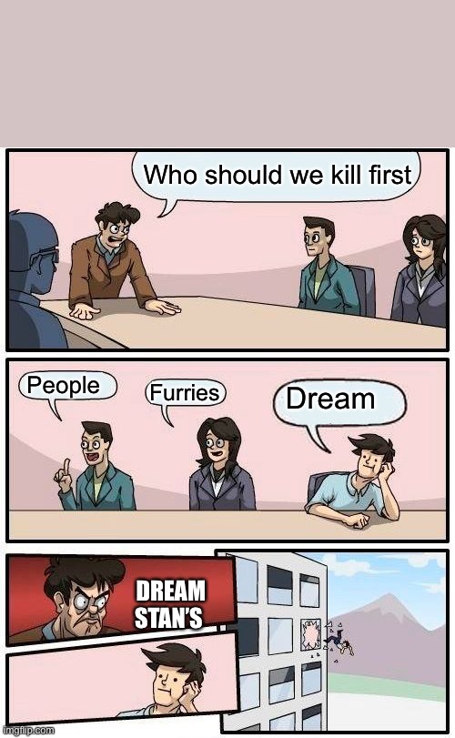 Boardroom Meeting Suggestion Meme | Who should we kill first; People; Furries; Dream; DREAM STAN’S | image tagged in memes,boardroom meeting suggestion | made w/ Imgflip meme maker