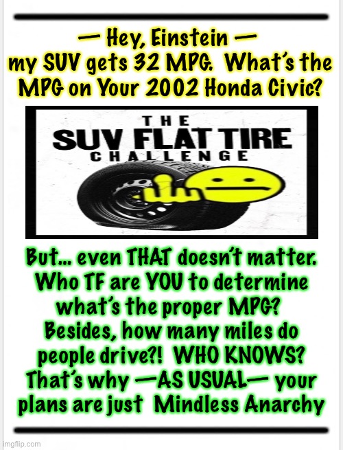 Flattening tires on people’s vehicles does NOT help the planet, nor your ‘Cause.’  It’s just Punk Havoc & Destruction | — Hey, Einstein — 
my SUV gets 32 MPG.  What’s the
MPG on Your 2002 Honda Civic? But… even THAT doesn’t matter.
Who TF are YOU to determine
what’s the proper MPG? 
Besides, how many miles do
people drive?!  WHO KNOWS?
That’s why —AS USUAL— your
plans are just  Mindless Anarchy | image tagged in memes,leftists destroy lie cheat steal,they dress up anarchy in lipstick,and call it a cause,its still just anarchy | made w/ Imgflip meme maker