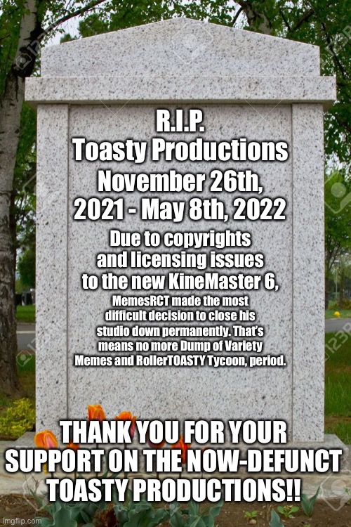 Toasty Productions has been permanently closed due to licensing issues. |  R.I.P.
Toasty Productions; November 26th, 2021 - May 8th, 2022; Due to copyrights and licensing issues to the new KineMaster 6, MemesRCT made the most difficult decision to close his studio down permanently. That’s means no more Dump of Variety Memes and RollerTOASTY Tycoon, period. THANK YOU FOR YOUR SUPPORT ON THE NOW-DEFUNCT TOASTY PRODUCTIONS!! | image tagged in rip,memes,toasty,announcement,sad,press f to pay respects | made w/ Imgflip meme maker