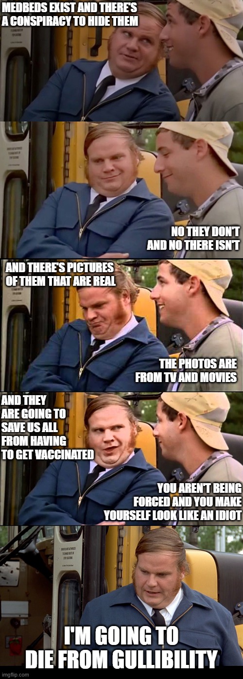 Adam sandler and chris farley bus convo | MEDBEDS EXIST AND THERE'S A CONSPIRACY TO HIDE THEM; NO THEY DON'T AND NO THERE ISN'T; AND THERE'S PICTURES OF THEM THAT ARE REAL; THE PHOTOS ARE FROM TV AND MOVIES; AND THEY ARE GOING TO SAVE US ALL FROM HAVING TO GET VACCINATED; YOU AREN'T BEING FORCED AND YOU MAKE YOURSELF LOOK LIKE AN IDIOT; I'M GOING TO DIE FROM GULLIBILITY | image tagged in adam sandler and chris farley bus convo,Qult_Headquarters | made w/ Imgflip meme maker