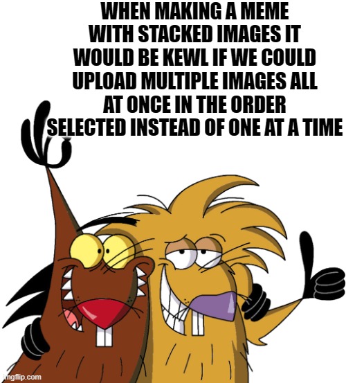 multiple uploads | WHEN MAKING A MEME WITH STACKED IMAGES IT WOULD BE KEWL IF WE COULD UPLOAD MULTIPLE IMAGES ALL AT ONCE IN THE ORDER SELECTED INSTEAD OF ONE AT A TIME | image tagged in beavers,kewlew,uploads | made w/ Imgflip meme maker